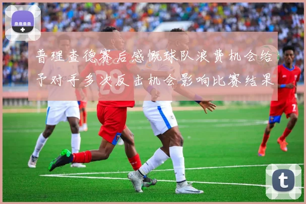 普理查德赛后感慨球队浪费机会给予对手多次反击机会影响比赛结果
