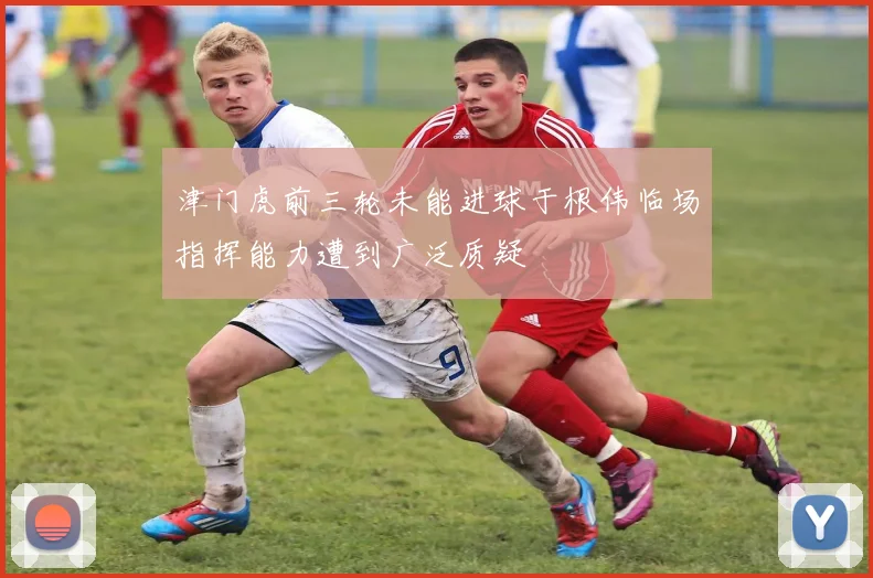 津门虎前三轮未能进球于根伟临场指挥能力遭到广泛质疑