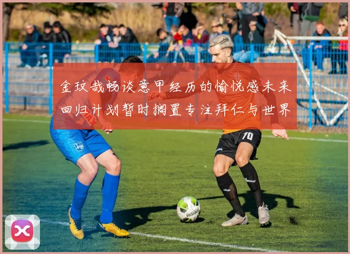 金玟哉畅谈意甲经历的愉悦感未来回归计划暂时搁置专注拜仁与世界杯