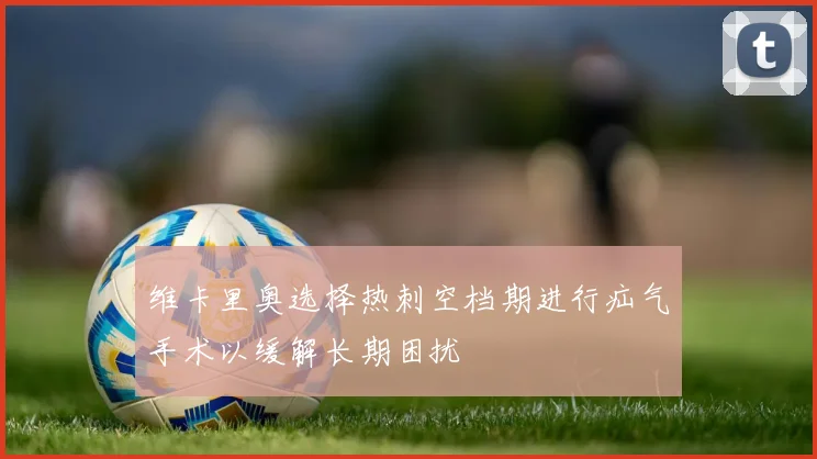 维卡里奥选择热刺空档期进行疝气手术以缓解长期困扰
