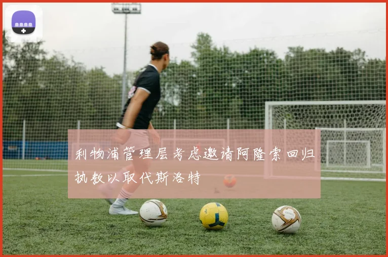 利物浦管理层考虑邀请阿隆索回归执教以取代斯洛特