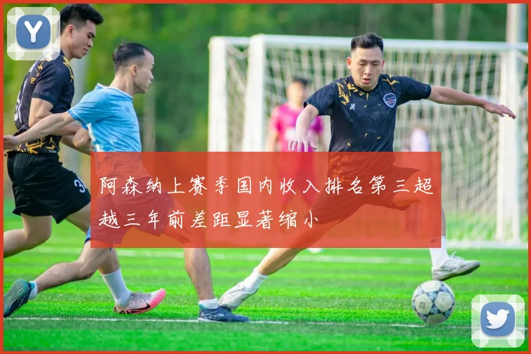 阿森纳上赛季国内收入排名第三超越三年前差距显著缩小