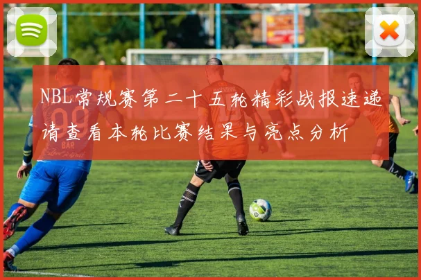 NBL常规赛第二十五轮精彩战报速递请查看本轮比赛结果与亮点分析