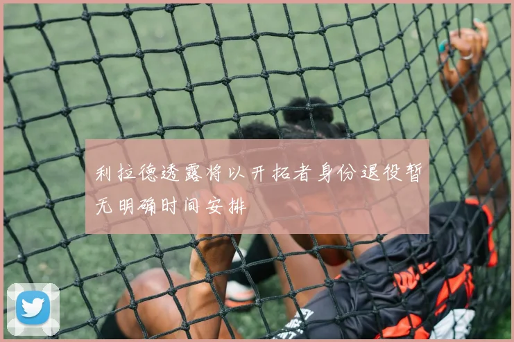 利拉德透露将以开拓者身份退役暂无明确时间安排