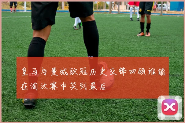 皇马与曼城欧冠历史交锋回顾谁能在淘汰赛中笑到最后