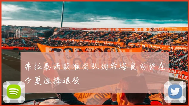 弗拉泰西获准离队姆希塔良或将在今夏选择退役