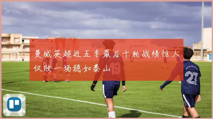 曼城英超近五季最后十轮战绩惊人仅败一场稳如泰山